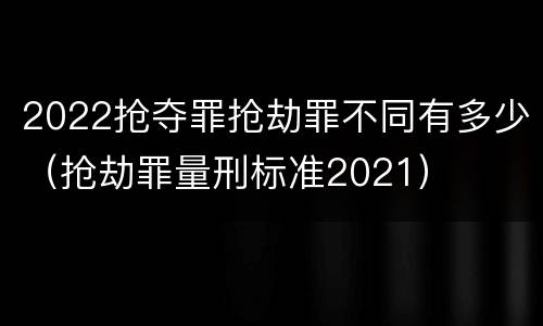 2022抢夺罪抢劫罪不同有多少（抢劫罪量刑标准2021）