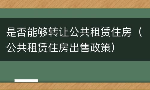 是否能够转让公共租赁住房（公共租赁住房出售政策）