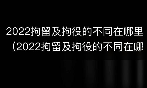 2022拘留及拘役的不同在哪里（2022拘留及拘役的不同在哪里执行）