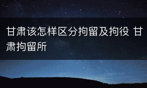 甘肃该怎样区分拘留及拘役 甘肃拘留所