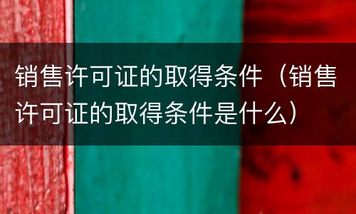 销售许可证的取得条件（销售许可证的取得条件是什么）