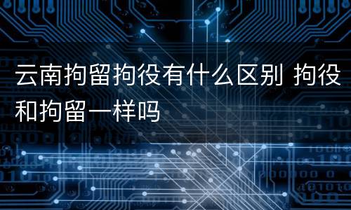 云南拘留拘役有什么区别 拘役和拘留一样吗