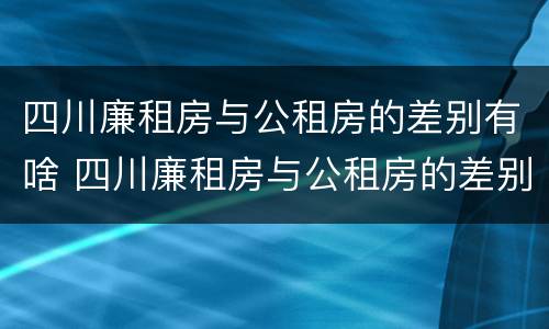 四川廉租房与公租房的差别有啥 四川廉租房与公租房的差别有啥影响