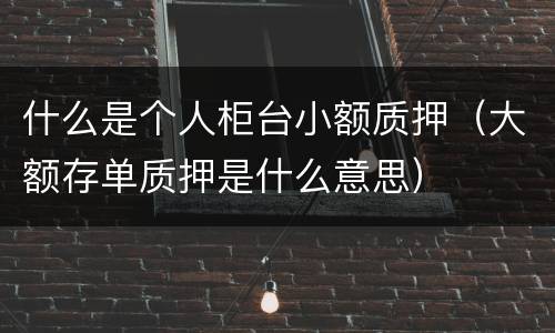 什么是个人柜台小额质押（大额存单质押是什么意思）