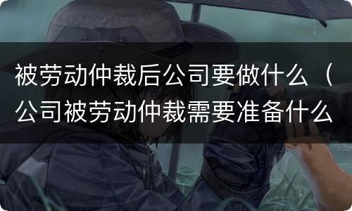 被劳动仲裁后公司要做什么（公司被劳动仲裁需要准备什么）