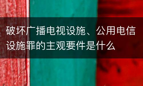 破坏广播电视设施、公用电信设施罪的主观要件是什么