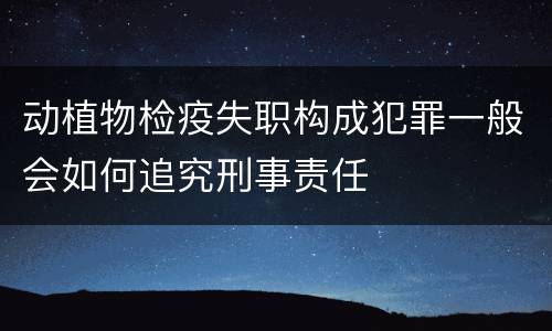 动植物检疫失职构成犯罪一般会如何追究刑事责任