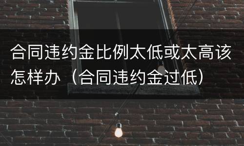 合同违约金比例太低或太高该怎样办（合同违约金过低）
