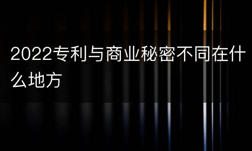 2022专利与商业秘密不同在什么地方