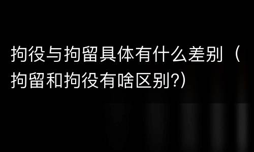拘役与拘留具体有什么差别（拘留和拘役有啥区别?）