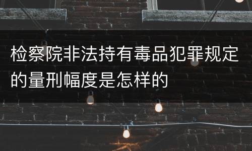 检察院非法持有毒品犯罪规定的量刑幅度是怎样的