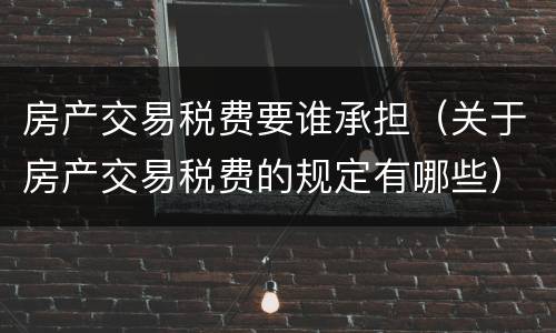 房产交易税费要谁承担（关于房产交易税费的规定有哪些）