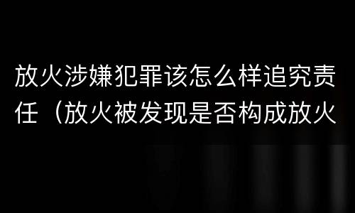 放火涉嫌犯罪该怎么样追究责任（放火被发现是否构成放火罪）