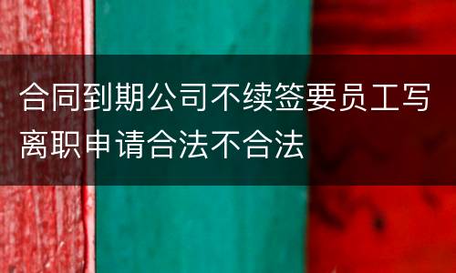 合同到期公司不续签要员工写离职申请合法不合法