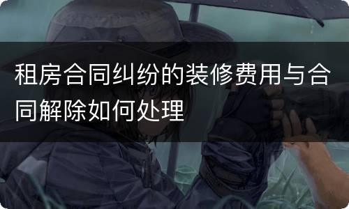 租房合同纠纷的装修费用与合同解除如何处理