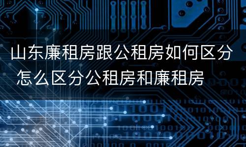 山东廉租房跟公租房如何区分 怎么区分公租房和廉租房