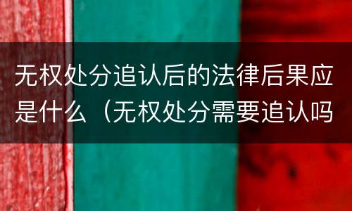 无权处分追认后的法律后果应是什么（无权处分需要追认吗）