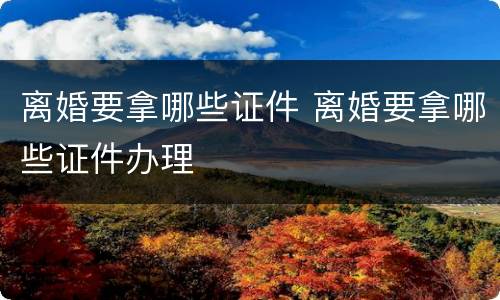 离婚要拿哪些证件 离婚要拿哪些证件办理