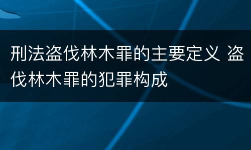 刑法盗伐林木罪的主要定义 盗伐林木罪的犯罪构成
