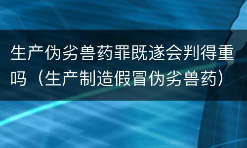 生产伪劣兽药罪既遂会判得重吗（生产制造假冒伪劣兽药）