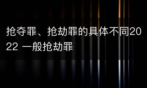 抢夺罪、抢劫罪的具体不同2022 一般抢劫罪