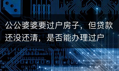 公公婆婆要过户房子，但贷款还没还清，是否能办理过户