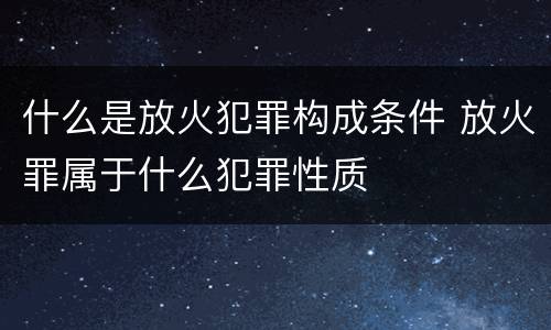 什么是放火犯罪构成条件 放火罪属于什么犯罪性质