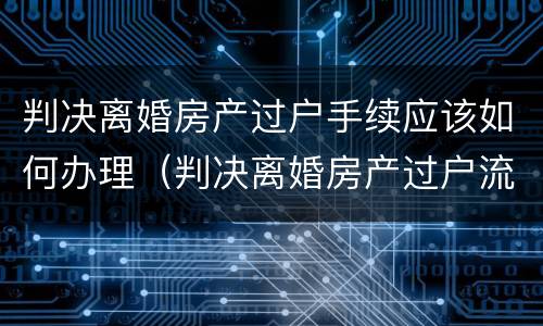 判决离婚房产过户手续应该如何办理（判决离婚房产过户流程）