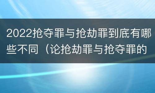 2022抢夺罪与抢劫罪到底有哪些不同（论抢劫罪与抢夺罪的界限）