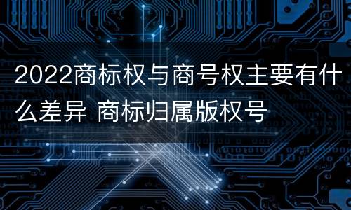 2022商标权与商号权主要有什么差异 商标归属版权号