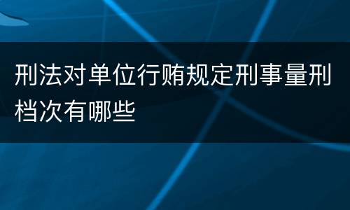 刑法对单位行贿规定刑事量刑档次有哪些