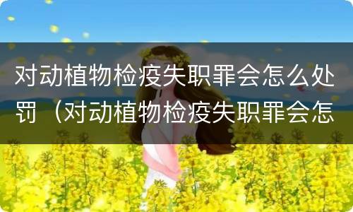 对动植物检疫失职罪会怎么处罚（对动植物检疫失职罪会怎么处罚呢）