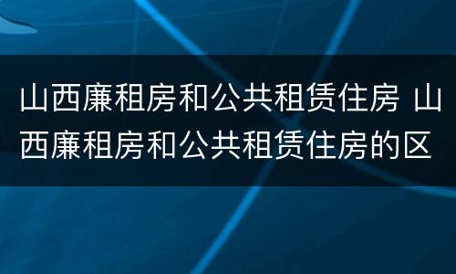 山西廉租房和公共租赁住房 山西廉租房和公共租赁住房的区别