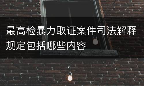 最高检暴力取证案件司法解释规定包括哪些内容