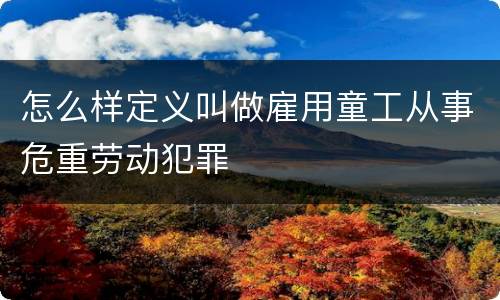 怎么样定义叫做雇用童工从事危重劳动犯罪
