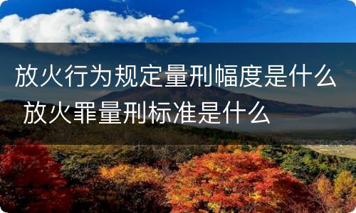 放火行为规定量刑幅度是什么 放火罪量刑标准是什么