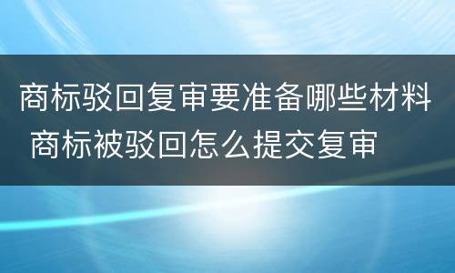 商标驳回复审要准备哪些材料 商标被驳回怎么提交复审