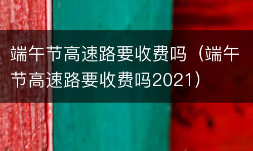 端午节高速路要收费吗（端午节高速路要收费吗2021）