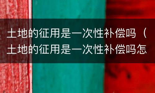 土地的征用是一次性补偿吗（土地的征用是一次性补偿吗怎么算）