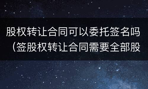 股权转让合同可以委托签名吗（签股权转让合同需要全部股东签字吗）