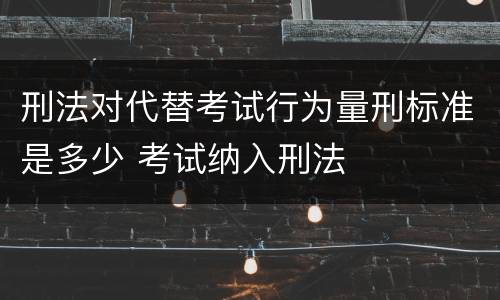 刑法对代替考试行为量刑标准是多少 考试纳入刑法