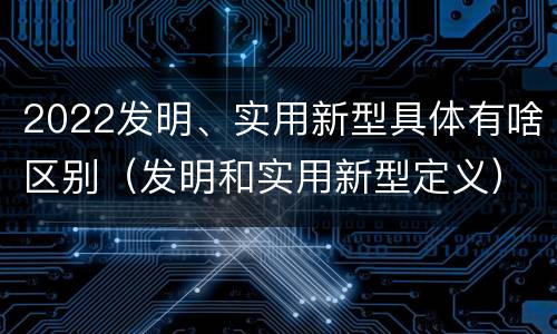 2022发明、实用新型具体有啥区别（发明和实用新型定义）
