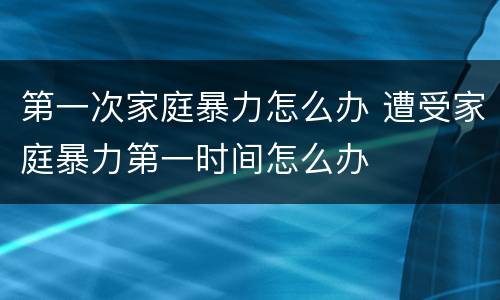 第一次家庭暴力怎么办 遭受家庭暴力第一时间怎么办