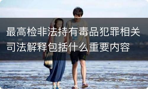 最高检非法持有毒品犯罪相关司法解释包括什么重要内容
