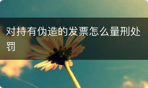 对持有伪造的发票怎么量刑处罚