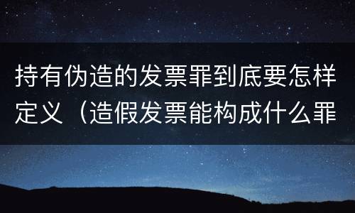 持有伪造的发票罪到底要怎样定义（造假发票能构成什么罪）