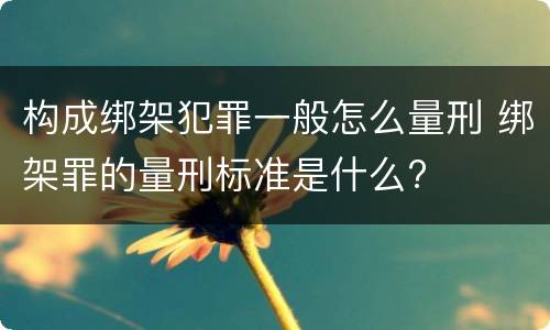 构成绑架犯罪一般怎么量刑 绑架罪的量刑标准是什么?