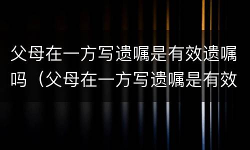 父母在一方写遗嘱是有效遗嘱吗（父母在一方写遗嘱是有效遗嘱吗怎么写）