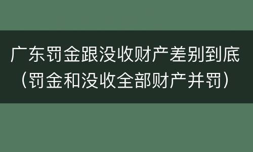 广东罚金跟没收财产差别到底（罚金和没收全部财产并罚）