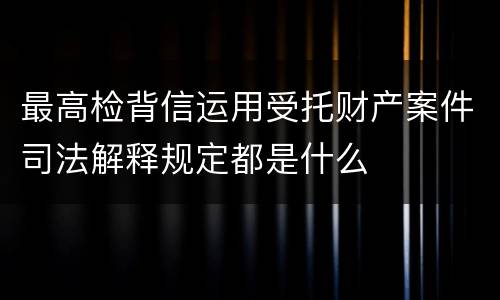 最高检背信运用受托财产案件司法解释规定都是什么